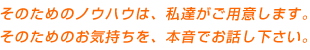 そのためのノウハウは、私達がご用意します。そのためのお気持ちを、本音でお話し下さい。